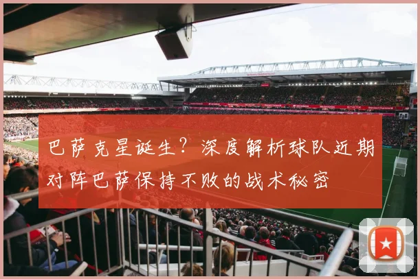 巴萨克星诞生?深度解析球队近期对阵巴萨保持不败的战术秘密