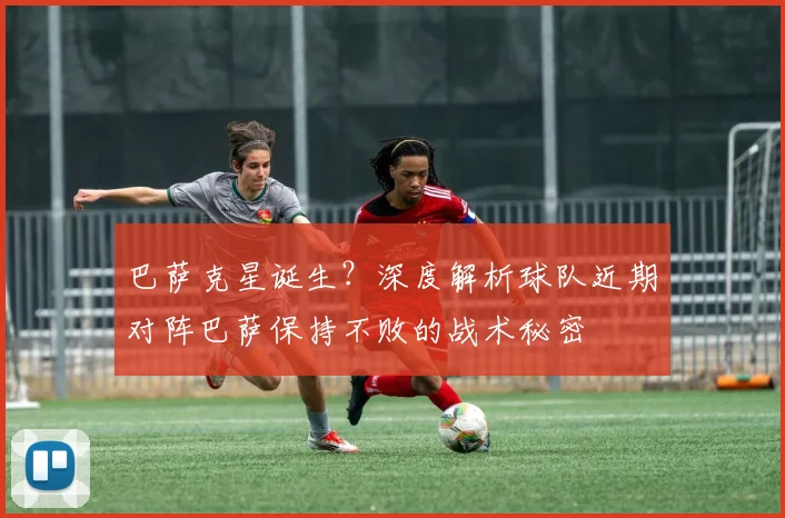 巴萨克星诞生?深度解析球队近期对阵巴萨保持不败的战术秘密