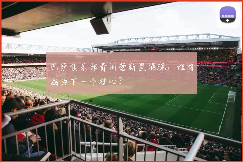 巴萨俱乐部青训营新星涌现,谁将成为下一个核心?